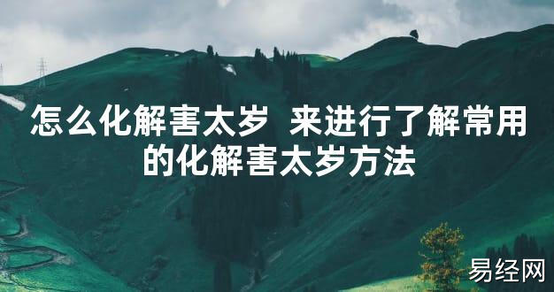 【太岁知识】怎么化解害太岁 来进行了解常用的化解害太岁方法,最新太岁